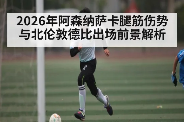 2026年阿森纳萨卡腿筋伤势与北伦敦德比出场前景解析