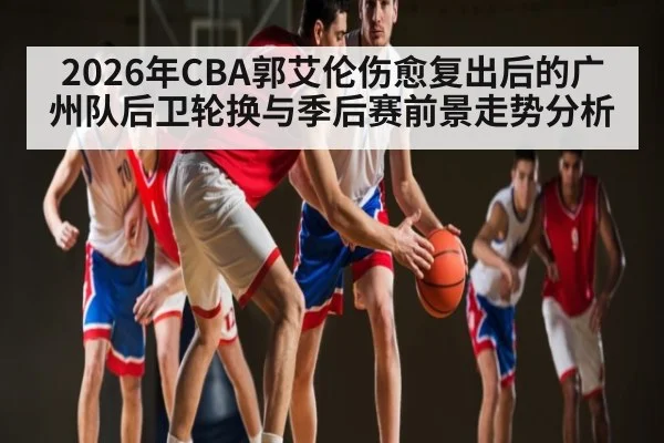 2026年CBA郭艾伦伤愈复出后的广州队后卫轮换与季后赛前景走势分析