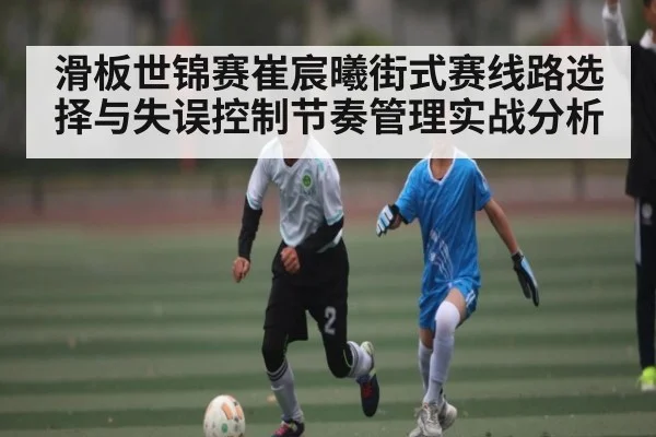 滑板世锦赛崔宸曦街式赛线路选择与失误控制节奏管理实战分析
